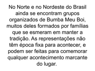 No Norte e no Nordeste do Brasil
ainda se encontram grupos
organizados de Bumba Meu Boi,
muitos deles formados por famílias
que se esmeram em manter a
tradição. As representações não
têm época fixa para acontecer, e
podem ser feitas para comemorar
qualquer acontecimento marcante
do lugar.
 