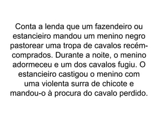 Conta a lenda que um fazendeiro ou
estancieiro mandou um menino negro
pastorear uma tropa de cavalos recém-
comprados. Durante a noite, o menino
adormeceu e um dos cavalos fugiu. O
estancieiro castigou o menino com
uma violenta surra de chicote e
mandou-o à procura do cavalo perdido.
 
