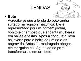 LENDAS
• Boto
Acredita-se que a lenda do boto tenha
surgido na região amazônica. Ele é
representado por um homem jovem,
bonito e charmoso que encanta mulheres
em bailes e festas. Após a conquista, leva
as jovens para a beira de um rio e as
engravida. Antes da madrugada chegar,
ele mergulha nas águas do rio para
transformar-se em um boto.
 