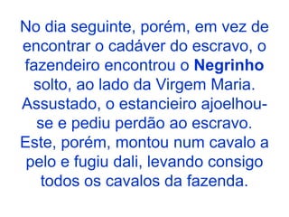 No dia seguinte, porém, em vez de
encontrar o cadáver do escravo, o
fazendeiro encontrou o Negrinho
solto, ao lado da Virgem Maria.
Assustado, o estancieiro ajoelhou-
se e pediu perdão ao escravo.
Este, porém, montou num cavalo a
pelo e fugiu dali, levando consigo
todos os cavalos da fazenda.
 