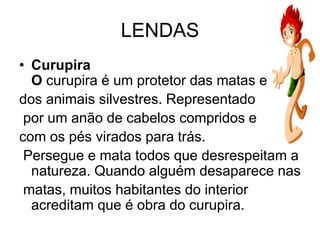 LENDAS
• Curupira
O curupira é um protetor das matas e
dos animais silvestres. Representado
por um anão de cabelos compridos e
com os pés virados para trás.
Persegue e mata todos que desrespeitam a
natureza. Quando alguém desaparece nas
matas, muitos habitantes do interior
acreditam que é obra do curupira.
 