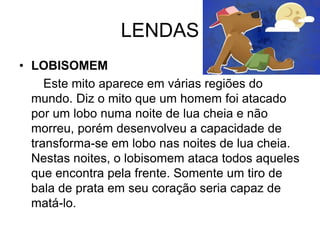 LENDAS
• LOBISOMEM
Este mito aparece em várias regiões do
mundo. Diz o mito que um homem foi atacado
por um lobo numa noite de lua cheia e não
morreu, porém desenvolveu a capacidade de
transforma-se em lobo nas noites de lua cheia.
Nestas noites, o lobisomem ataca todos aqueles
que encontra pela frente. Somente um tiro de
bala de prata em seu coração seria capaz de
matá-lo.
 