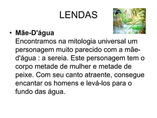 LENDAS
• Mãe-D'água
Encontramos na mitologia universal um
personagem muito parecido com a mãe-
d'água : a sereia. Este personagem tem o
corpo metade de mulher e metade de
peixe. Com seu canto atraente, consegue
encantar os homens e levá-los para o
fundo das água.
 