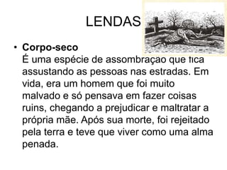 LENDAS
• Corpo-seco
É uma espécie de assombração que fica
assustando as pessoas nas estradas. Em
vida, era um homem que foi muito
malvado e só pensava em fazer coisas
ruins, chegando a prejudicar e maltratar a
própria mãe. Após sua morte, foi rejeitado
pela terra e teve que viver como uma alma
penada.
 