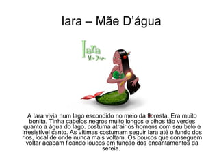 Iara – Mãe D’água A Iara vivia num lago escondido no meio da floresta. Era muito bonita. Tinha cabelos negros muito longos e olhos tão verdes quanto a água do lago. costuma atrair os homens com seu belo e irresistível canto. As vítimas costumam seguir Iara até o fundo dos rios, local de onde nunca mais voltam. Os poucos que conseguem voltar acabam ficando loucos em função dos encantamentos da sereia.  
