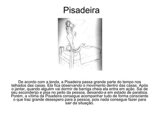 Pisadeira De acordo com a lenda, a Pisadeira passa grande parte do tempo nos telhados das casas. Ela fica observando o movimento dentro das casas. Após o jantar, quando alguém vai dormir de barriga cheia ela entra em ação. Sai de seu esconderijo e pisa no peito da pessoa, deixando-a em estado de paralisia. Porém, a vítima da Pisadeira consegue acompanhar tudo de forma consciente o que traz grande desespero para a pessoa, pois nada consegue fazer para sair da situação. 