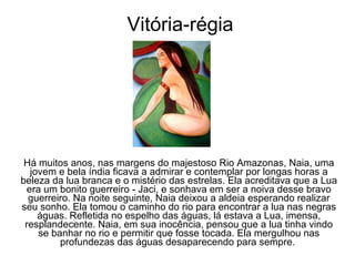 Vitória-régia Há muitos anos, nas margens do majestoso Rio Amazonas, Naia, uma jovem e bela índia ficava a admirar e contemplar por longas horas a beleza da lua branca e o mistério das estrelas. Ela acreditava que a Lua era um bonito guerreiro - Jaci, e sonhava em ser a noiva desse bravo guerreiro. Na noite seguinte, Naia deixou a aldeia esperando realizar seu sonho. Ela tomou o caminho do rio para encontrar a lua nas negras águas. Refletida no espelho das águas, lá estava a Lua, imensa, resplandecente. Naia, em sua inocência, pensou que a lua tinha vindo se banhar no rio e permitir que fosse tocada. Ela mergulhou nas profundezas das águas desaparecendo para sempre.  