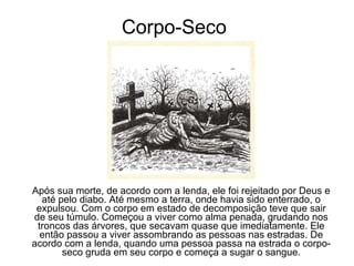Corpo-Seco Após sua morte, de acordo com a lenda, ele foi rejeitado por Deus e até pelo diabo. Até mesmo a terra, onde havia sido enterrado, o expulsou. Com o corpo em estado de decomposição teve que sair de seu túmulo. Começou a viver como alma penada, grudando nos troncos das árvores, que secavam quase que imediatamente. Ele então passou a viver assombrando as pessoas nas estradas. De acordo com a lenda, quando uma pessoa passa na estrada o corpo-seco gruda em seu corpo e começa a sugar o sangue. 