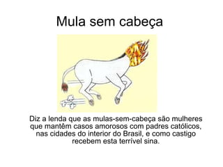 Mula sem cabeça Diz a lenda que as mulas-sem-cabeça são mulheres que mantêm casos amorosos com padres católicos, nas cidades do interior do Brasil, e como castigo recebem esta terrível sina. 