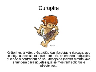 Curupira O Senhor, a Mãe, o Guardião das florestas e da caça, que castiga a todo aquele que a destrói, premiando a aqueles que não o contrariam no seu desejo de manter a mata viva, e também para aqueles que se mostram solícitos e obedientes.  