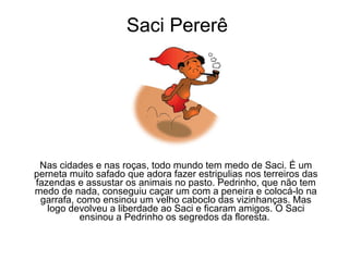 Saci Pererê Nas cidades e nas roças, todo mundo tem medo de Saci. É um perneta muito safado que adora fazer estripulias nos terreiros das fazendas e assustar os animais no pasto. Pedrinho, que não tem medo de nada, conseguiu caçar um com a peneira e colocá-lo na garrafa, como ensinou um velho caboclo das vizinhanças. Mas logo devolveu a liberdade ao Saci e ficaram amigos. O Saci ensinou a Pedrinho os segredos da floresta.  