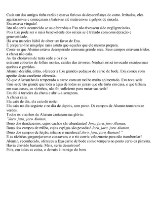 Cada um dos amigos tinha razão e estava furioso da desconfiança do outro. Irritados, eles
agarraram-se e começaram a bater-se até matarem-se a golpes de enxada.
Exu estava vingado!
Isto não teria acontecido se as oferendas a Exu não tivessem sido negligenciadas.
Pois Exu pode ser o mais benevolente dos orixás se é tratado com consideração e
generosidade.
Há uma maneira hábil de obter um favor de Exu.
É preparar-lhe um golpe mais astuto que-aqueles que ele mesmo prepara.
Conta-se que Aluman estava desesperado com uma grande seca. Seus campos estavam áridos,
a chuva não caía.
As rãs choravam de tanta sede e os rios
estavam cobertos de folhas mortas, caídas das árvores. Nenhum orixá invocado escutou suas
queixas e gemidos.
Aluman decidiu, então, oferecer a Exu grandes pedaços de carne de bode. Exu comeu com
apetite desta excelente oferenda.
Só que Aluman havia temperado a carne com um molho muito apimentado. Exu teve sede.
Uma sede tão grande que toda a água de todas as jarras que ele tinha em casa, e que tinham,
em suas casas, os vizinhos, não foi suficiente para matar sua sede!
Exu foi à torneira da chuva e abriu-a sem pena.
A chuva caiu.
Ela caiu de dia, ela caiu de noite.
Ela caiu no dia seguinte e no dia de depois, sem parar. Os campos de Aluman tomaram-se
verdes.
Todos os vizinhos de Aluman cantaram sua glória:
”Joro, jara, joro Aluman,
Dono dos dendezeiros, cujos cachos são abundantes! Joro, jara, joro Aluman,
Dono dos campos de milho, cujas espigas são pesadas! Joro, jara, joro Aluman,
Dono dos campos de feijão, inhame e mandioca! Joro, jara, joro Aluman! ”
E as rãzinhas gargarejavam e coaxavam, e o rio corria velozmente para não transbordar!
Aluman, reconhecido, ofereceu a Exu carne de bode com o tempero no ponto certo da pimenta.
Havia chovido bastante. Mais, seria desastroso!
Pois, em todas as coisa, o demais é inimigo do bom.
 