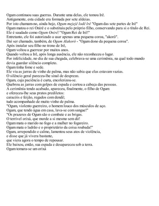 Ogum continuou suas guerras. Durante uma delas, ele tomou Irê.
Antigamente, esta cidade era formada por sete aldeias.
Por isto chamam-no, ainda hoje, Ogum mejejê lodê lrê "Ogum das sete partes de Irê"
Ogum matou o rei Onirê e o substituiu pelo próprio filho, conservando para si o título de Rei.
Ele é saudado como Ogum Onirê! "Ogum Rei de Irê!"
Entretanto, ele foi autorizado a usar apenas uma pequena coroa, "akorô".
Daí ser chamado, também, de Ogum Alakorô - "Ogum dono da pequena coroa".
Após instalar seu filho no trono de Irê,
Ogum voltou a guerrear por muitos anos.
Quando voltou a Irê, após longa ausência, ele não reconheceu o lugar.
Por infelicidade, no dia de sua chegada, celebrava-se uma cerimônia, na qual todo mundo
devia guardar silêncio completo.
Ogum tinha fome e sede.
Ele viu as jarras de vinho de palma, mas não sabia que elas estavam vazias.
O silêncio geral pareceu-lhe sinal de desprezo.
Ogum, cuja paciência é curta, encolerizou-se.
Quebrou as jarras com golpes de espada e cortou a cabeça das pessoas.
A cerimônia tendo acabado, apareceu, finalmente, o filho de Ogum
e ofereceu-lhe seus pratos prediletos:
caracóis e feijão, regados com dendê;
tudo acompanhado de muito vinho de palma.
"Ogum, violento guerreiro, o homem louco dos músculos de aço.
Ogum, que tendo água em casa, lava-se com sangue!"
"Os prazeres de Ogum são o combate e as brigas.
O terrível orixá, que morde a si mesmo sem dó!
Ogum mata o marido no fogo e a mulher no fogareiro.
Ogum mata o ladrão e o proprietário da coisa roubada!"
Ogum, arrependido e calmo, lamentou seus atos de violência,
e disse que já vivera bastante,
que viera agora o tempo de repousar.
Ele baixou, então, sua espada e desapareceu sob a terra.
Ogum tomara-se um orixá
 