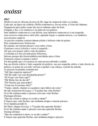 OXÓSSI
Okê!
Olofin era um rei africano da terra de Ifé, lugar de origem de todos os iorubas.
Cada ano, na época da colheita, Olofin comemorava, em seu reino, a Festa dos Inhames.
Ninguém no país podia comer dos novos inhames antes da festa.
Chegado o dia, o rei instalava-e no pátio.do seu palácio.
Suas mulheres sentavam-se à sua direita, seus ministros sentavam-se à sua esquerda,
seus escravos sentavam-se atrás dele, agitando leques e espanta-moscas, e os tambores
soavam para saudá-lo.
As pessoas reunidas comiam inhame pilado e bebiam vinho de palma.
Elas comemoravam e brincavam.
De repente, um enorme pássaro voou sobre a festa.
O pássaro voava à direita e voava à esquerda ...
Até que veio pousar sobre o teto do palácio.
A estranha ave fora enviada pelas feiticeiras,
furiosas porque não foram também convidadas para a festa.
O pássaro causava espanto a todos!
Era tão grande que o rei pensou ser uma nuvem cobrindo a cidade.
Sua asa direita cobria o lado esquerdo do palácio, sua asa esquerda cobria o lado direito do
palácio, as penas do seu rabo varriam o quintal e sua cabeça, o portal da entrada.
As pessoas assustadas comentavam:
"Ah! Que esquisita surpresa?"
"Eh! De onde veio este desmancha-prazer?"
"lh! O que veio fazer aqui?"
"Oh! Bicho feio de dar dó!"
"Uh! Sinistro que nem urubu!"
"Como nos livraremos dele?"
"Vamos, rápido, chamar os caçadores mais hábeis do reino."
De ldô, trouxeram Oxotogun, o "Caçador das vinte flechas".
O rei lhe ordenou matar o pássaro com suas vinte flechas.
Oxotogun afirmou:
"Que me cortem a cabeça se eu não o matar!"
E lançou suas vinte flechas, mas nenhuma atingiu o enorme pássaro.
O rei mandou prendê-lo.
De Morê, chegou Oxotogí, o "Caçador das quarenta flechas".
O rei lhe ordenou matar o pássaro com suas quarenta flechas.
Oxotogí afirmou:
"Que me condenem à morte, se eu não o matar!"
E lançou suas quarenta flechas, mas nenhuma atingiu o pássaro.
 