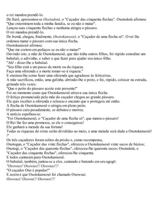 o rei mandou prendê-lo.
De Ilarê, apresentou-se Oxotadotá, o "Caçador das cinquenta flechas". Oxotodotá afirmou:
"Que exterminem toda a minha fanulia, se eu não o matar".
Lançou suas cinquenta flechas e nenhuma atingiu o pássaro.
O rei mandou prendê-lo.
De Iremã, chegou, finalmente, Oxotokanxoxô, o "Caçador de uma flecha só". O rei lhe
ordenou matar o pássaro com sua única flecha.
Oxotokanxoxô afirmou:
"Que me cortem em pedaços se eu não o matar!"
Ouvindo isto, a mãe de Oxotokanxoxô, que não tinha outros filhos, foi rápido consultar um
babalaô, o adivinho, e saber o que fazer para ajudar seu único filho.
"Ah! - disse-lhe o babalaô.
"Seu filho está a um passo da morte ou da riqueza.
Faça uma oferenda e a morte tomar-se-á riqueza."
E ensinou-lhe como fazer uma oferenda que agradasse às feiticeiras.
A mãe sacrificou, então, uma galinha, abrindo-lhe o peito, e foi, rápido, colocar na estrada,
gritando três vezes:
"Que o peito do pássaro aceite este presente!"
Foi no momento exato que Oxotokanxoxô atirava sua única flecha.
O feitiço pronunciado pela mãe do caçador chegou ao grande pássaro.
Ele quis receber a oferenda e relaxou o encanto que o protegera até então.
A flecha de Oxotokanxoxô o atingiu em pleno peito.
O pássaro caiu pesadamente, se debateu e morreu.
A notícia espalhou-se:
"Foi Oxotokanxoxô, o "Caçador de uma flecha só", que matou o pássaro!
O Rei lhe fez uma promessa, se ele o conseguisse!
Ele ganhará a metade da sua fortuna!
Todas as riquezas do reino serão divididas ao meio, e uma metade será dada a Oxotokanxoxô!
!"
Os três caçadores foram soltos da prisão e, como recompensa,
Oxotogun, o "Caçador das vinte flechas", ofereceu a Oxotokanxoxô vinte sacos de búzios;
Oxotogí, o "Caçador das quarenta flechas", ofereceu-lhe quarenta sacos; Oxotadotá, o
"Caçador das cinquenta flechas", ofereceu-lhe cinquenta.
E todos cantaram para Oxotokanxoxô.
O babalaô, também, juntou-se a eles, cantando e batendo em seu agogô:
"Oxowusi! Oxowusi!! Oxowusi!!!
"O caçador Oxo é popular!"
E assim é que Oxotokanxoxô foi chamado Oxowusi.
Oxowusi! Oxowui!! Oxowusi!!!
 