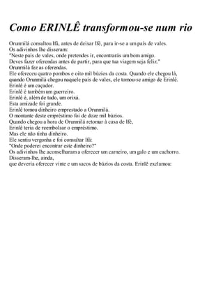Como ERINLÊ transformou-se num rio
Orunmilá consultou Ifá, antes de deixar Ifé, para ir-se a um país de vales.
Os adivinhos lhe disseram:
"Neste país de vales, onde pretendes ir, encontrarás um bom amigo.
Deves fazer oferendas antes de partir, para que tua viagem seja feliz."
Orunrnilá fez as oferendas.
Ele ofereceu quatro pombos e oito mil búzios da costa. Quando ele chegou lá,
quando Orunmilá chegou naquele país de vales, ele tomou-se amigo de Erinlê.
Erinlê é um caçador.
Erinlê é também um guerreiro.
Erinlê é, além de tudo, um orixá.
Esta amizade foi grande.
Erinlê tomou dinheiro emprestado a Orunmilá.
O montante deste empréstimo foi de doze mil búzios.
Quando chegou a hora de Orunmilá retomar à casa de Ifé,
Erinlê teria de reembolsar o empréstimo.
Mas ele não tinha dinheiro.
Ele sentiu vergonha e foi consultar Ifá:
"Onde poderei encontrar este dinheiro?"
Os adivinhos lhe aconselharam a oferecer um carneiro, um galo e um cachorro.
Disseram-lhe, ainda,
que deveria oferecer vinte e um sacos de búzios da costa. Erinlê exclamou:
 