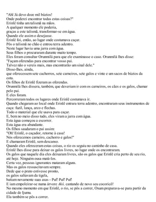 "Ahl Já devo doze mil búzios!
Onde poderei encontrar todas estas coisas?"
Erinlê tinha um talismã na mãos.
A qualquer momento ele poderia,
graças a este talismã, transformar-se em água.
Quando ele assim o desejasse.
Erinlê foi, então, ao lugar onde costumava caçar.
Pôs o talismã no chão e entrou terra adentro.
Neste lugar havia uma jarra com água.
Seus filhos o procuraram durante muito tempo.
Eles foram consultar Orunmilá para que ele examinasse o caso. Orunmilá lhes disse:
"Façam oferendas para encontrar vosso pai.
Talvez não o vereis mais, mas encontrarão um sinal dele."
Disse-Ihes, ainda,
que oferecessem sete cachorros, sete carneiros, sete galos e vinte e um sacos de búzios da
cota.
Os filhos de Erinlê fizeram as oferendas.
Orunmilá lhes dissera, também, que deveriam ir com os carneiros, os cães e os galos, chamar
pelo pai.
E eles foram.
Percorreram todos os lugares onde Erinlê costumava ir.
Quando chegaram ao local onde Erinlê entrara terra adentro, encontraram seus instrumentos de
caça: fuzil, lança, arco e flechas.
Todo o material que ele usava para caçar.
E, bem no meio disso tudo, eles viram a jarra com água.
Esta água começou a escorrer.
Esta água era abundante.
Os filhos saudaram o pai assim:
"Oh! Erinlê, o caçador, retorne à casa!
Nós oferecemos carneiro, cachorro e galos!"
E chamaram Erinlê, sem descanso.
Quando eles ofereceram estas coisas, o rio os seguiu no caminho de casa.
Erinlê lhes disse para deixar os galos livres, no lugar onde os encontraram.
Os galos que naquele dia eles deixaram livres, são os galos que Erinlê cria perto de seu rio,
até hoje. Ninguém ousa matá-los.
Certa vez, pessoas ignorantes mataram alguns.
Mas os galos ressuscitavam sempre.
Dede que o prato estivesse pronto,
os galos saltavam da tigela,
batiam novamente suas asas - Puf! Puf! Puf!
E iam empoleirar-se numa árvore Akô, cantando de novo seu cocoricô!
No mesmo momento em que Erinlê, o rio, se pôs a correr, Oxum preparava-se para partir da
cidade de Ijumu.
Ela também se pôs a correr.
 