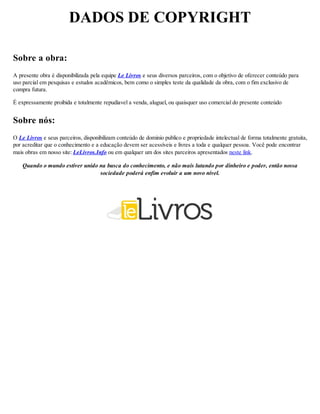 DADOS DE COPYRIGHT
Sobre a obra:
A presente obra é disponibilizada pela equipe Le Livros e seus diversos parceiros, com o objetivo de oferecer conteúdo para
uso parcial em pesquisas e estudos acadêmicos, bem como o simples teste da qualidade da obra, com o fim exclusivo de
compra futura.
É expressamente proibida e totalmente repudíavel a venda, aluguel, ou quaisquer uso comercial do presente conteúdo
Sobre nós:
O Le Livros e seus parceiros, disponibilizam conteúdo de dominio publico e propriedade intelectual de forma totalmente gratuita,
por acreditar que o conhecimento e a educação devem ser acessíveis e livres a toda e qualquer pessoa. Você pode encontrar
mais obras em nosso site: LeLivros.Info ou em qualquer um dos sites parceiros apresentados neste link.
Quando o mundo estiver unido na busca do conhecimento, e não mais lutando por dinheiro e poder, então nossa
sociedade poderá enfim evoluir a um novo nível.
 