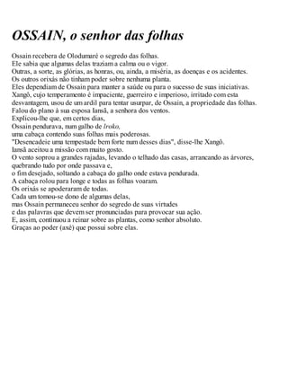 OSSAIN, o senhor das folhas
Ossain recebera de Olodumaré o segredo das folhas.
Ele sabia que algumas delas traziam a calma ou o vigor.
Outras, a sorte, as glórias, as honras, ou, ainda, a miséria, as doenças e os acidentes.
Os outros orixás não tinham poder sobre nenhuma planta.
Eles dependiam de Ossain para manter a saúde ou para o sucesso de suas iniciativas.
Xangô, cujo temperamento é impaciente, guerreiro e imperioso, irritado com esta
desvantagem, usou de um ardil para tentar usurpar, de Ossain, a propriedade das folhas.
Falou do plano à sua esposa Iansã, a senhora dos ventos.
Explicou-lhe que, em certos dias,
Ossain pendurava, num galho de lroko,
uma cabaça contendo suas folhas mais poderosas.
"Desencadeie uma tempestade bem forte num desses dias", disse-lhe Xangô.
Iansã aceitou a missão com muito gosto.
O vento soprou a grandes rajadas, levando o telhado das casas, arrancando as árvores,
quebrando tudo por onde passava e,
o fim desejado, soltando a cabaça do galho onde estava pendurada.
A cabaça rolou para longe e todas as folhas voaram.
Os orixás se apoderaram de todas.
Cada um tomou-se dono de algumas delas,
mas Ossain permaneceu senhor do segredo de suas virtudes
e das palavras que devem ser pronunciadas para provocar sua ação.
E, assim, continuou a reinar sobre as plantas, como senhor absoluto.
Graças ao poder (axé) que possui sobre elas.
 