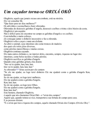 Um caçador torna-se ORIXÁ OKÔ
Olagbirin, aquele que jamais recusa um combate, está na miséria.
Ele vai consultar Ifá.
"Que fazer para ter dias melhores?"
Os adivinhos o aconselham a fazer oferendas.
Oferendas de dezesseis galinhas d’angola, dezesseis coelhos e trinta e dois búzios da costa.
Olagbirin é um caçador.
Não é difícil para ele encontrar no campo as galinhas d'angola e os coelhos.
Com trabalho e muito esforço,
ele consegue juntar o dinheiro necessário e faz a oferenda.
Olagbirin volta a caçar e mata um elefante.
Ao abrir o animal, seus intestinos são como troncos de madeira
dos quais ele retira jóias diversas,
como pérolas maravilhosas e muitas coroas.
Olagbirin continua caçando.
Ele mata outros elefantes e, no interior deles, encontra, sempre, riquezas no lugar dos
intestinos, como belos tecidos e lindas pérolas.
Olagbirin sacrifica as galinhas d'angola.
Quando estas galinhas gritam, elas dizem:
"Isto vai te ajudar, kan, kan, kan.
Isto vai te ajudar, kan, kan, kan."
As oferendas({1})
feitas assim por ele cantam:
"Se ele me ajudar, eu logo terei dinheiro Ele me ajudará como a galinha d'angola Kan,
kan,kan.
Se ele me ajudar, eu logo terei mulheres.
Ele me ajudará como a galinha d'angola.
Kan, kan, kan.
Se ele me ajudar, eu logo terei filhos.
Ele me ajudará como a galinha d'angola.
Kan, kan, kan".
Este homem, chamado Olagbirin,
é aquele que nós chamamos Orixá Okô - o "orixá dos campos".
Aquele que, quando tomou-se rico, transportava sua fortuna do campo para casa.
E as pessoas diziam:
"É o orixá que traz a riqueza dos campos, aquele chamado Orixás dos Campos (Orisha Oko)”.
 