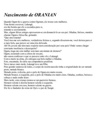 Nascimento de ORANIAN
Quando Ogum fez a guerra contra Ogotum, ele trouxe sete mulheres.
Uma destas escravas, Lakangê,
era tão bonita que ele a escondeu para si,
amando-a secretamente.
Mas, alguns falsos amigos apressaram-se em denunciá-lo ao seu pai. Odudua, furioso, mandou
chamar Ogum e falou-lhe, gritando:
"Que atrevimento!
Você traz-me seis mulheres, verdadeiras feiúras e, segundo disseram-me, você deixou para si
a mais bela, que parece ser uma jóia delicada.
Ah! Os jovens não têm mais respeito nem consideração por seus pais! Onde vamos chegar
com tanta insolência e desrespeito?
Ogum, traga-me esta mulher sem mais um minuto de demora!"
Ogum, assustado com a cólera de seu pai,
não ousou confessar o que se passava entre ele e Lakangê.
Com a morte na alma, ele entregou sua bela mulher a Odudua.
Este, encantado, fez dela sua companheira predileta.
Nove meses mais tarde, Lakangê teve um filho.
Para grande surpresa de todos, o corpo do recém-nascido tinha a originalidade de ser metade
preto, metade branco.
Metade preto, à direita, pois a pele de Ogum era muito escura.
Metade branco, à esquerda, pois a pele de Odudua era muito clara. Odudua, confuso, baixou a
cabeça e nada soube dizer.
Mais tarde, esta criança tomou-se um guerreiro famoso.
Homem valente à direita homem valente à esquerda.
Homem valente em casa, homem valente na guerra.
Ele foi o fundador do reino de Oyó e o pai de Xangô.
 