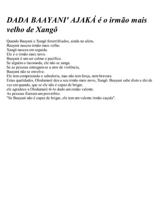DADA BAAYANI' AJAKÁ é o irmão mais
velho de Xangô
Quando Baayani e Xangô forarrifriados, ainda no além,
Baayani nasceu irmão mais velho.
Xangô nasceu em seguida.
Ele é o irmão mais novo.
Baayani é um ser calmo e pacífico.
Se alguém o incomoda, ele não se zanga.
Se as pessoas entregam-se a atos de violência,
Baayani não se envolve.
Ele tem compreensão e sabedoria, mas não tem força, nem bravura.
Estas qualidades, Olodumaré deu a seu irmão mais novo, Xangô. Baayani sabe disto e diz de
vez em quando, que se ele não é capaz de brigar,
ele agradece a Olodumaré tê-lo dado um irmão valente.
As pessoas fizeram um provérbio:
"Se Baayani não é capaz de brigar, ele tem um valente irmão caçula".
 