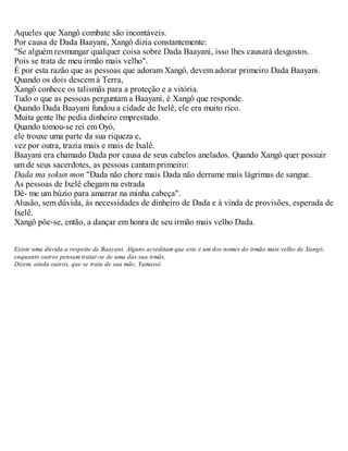 Aqueles que Xangô combate são incontáveis.
Por causa de Dada Baayani, Xangô dizia constantemente:
"Se alguém resmungar qualquer coisa sobre Dada Baayani, isso lhes causará desgostos.
Pois se trata de meu irmão mais velho".
É por esta razão que as pessoas que adoram Xangô, devem adorar primeiro Dada Baayani.
Quando os dois descem à Terra,
Xangô conhece os talismãs para a proteção e a vitória.
Tudo o que as pessoas perguntam a Baayani, é Xangô que responde.
Quando Dada Baayani fundou a cidade de Ixelê, ele era muito rico.
Muita gente lhe pedia dinheiro emprestado.
Quando tomou-se rei em Oyó,
ele trouxe uma parte da sua riqueza e,
vez por outra, trazia mais e mais de Ixalê.
Baayani era chamado Dada por causa de seus cabelos anelados. Quando Xangô quer possuir
um de seus sacerdotes, as pessoas cantam primeiro:
Dada ma sokun mon "Dada não chore mais Dada não derrame mais lágrimas de sangue.
As pessoas de Ixelê chegam na estrada
Dê- me um búzio para amarrar na minha cabeça".
Alusão, sem dúvida, às necessidades de dinheiro de Dada e à vinda de provisões, esperada de
Ixelê.
Xangô põe-se, então, a dançar em honra de seu irmão mais velho Dada.
Existe uma dúvida a respeito de Baayani. Alguns acreditam que este é um dos nomes do irmão mais velho de Xangô,
enquanto outros pensam tratar-se de uma das sua irmãs.
Dizem, ainda outros, que se trata de sua mãe, Yamassé.
 