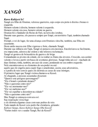 XANGÔ
Kawo Kabiyesi le!
Xangô era filho de Oranian, valoroso guerreiro, cujo corpo era preto à direita e branco à
esquerda.
Homem valente à direita, homem valente à esquerda.
Homem valente em casa, homem valente na guerra.
Oranian foi o fundador do Reino de Oyó, na terra dos iorubas.
Durante suas guerras, ele passava sempre por Empé, em território Tapá, também chamado
Nupê.
Elempê, o rei do lugar, fez uma aliança com Oranian e deu-lhe, também, sua filha em
casamento.
Desta união nasceu este filho vigoroso e forte, chamado Xangô.
Durante sua infância em Tapá, Xangô só pensava em encrenca. Encolerizava-se facilmente,
era impaciente, adorava dar ordens e não tolerava reclamação.
Xangô só gostava de brincadeira de guerra e de briga.
Comandando os pivetes da cidade, ele ia roubar os frutos das árvores. Crescido, seu caráter
valente o levou a partir em busca de aventuras gloriosas. Xangô tinha um oxé - machado de
duas lâminas; tinha, também, um saco de couro, pendurado no seu ombro esquerdo.
Nele encontravam-se os elementos do seu poder ou axé:
aquilo que ele engolia para cuspir fogo e amedrontar, assim, seus adversários,
e a pedra de raio com as quais ele destruía as casas de seus inimigos.
O primeiro lugar que Xangô visitou chamava-se Kossô.
Aí chegando, a pessoas assustadas disseram:
"Quem é este perigoso personagem?"
"Ele é brutal e petulante demais!"
"Não o queremos entre nós!"
"Ele vai atormentar-nos!"
"Ele vai maltratar-nos!"
"Ele vai espalhar a desordem na cidade!"
"Não o queremos entre nós!"
Mas Xangô os ameaçou com seu oxé.
Sua respiração virou fogo
e ele destruiu algumas casas com suas pedras de raio.
Todo mundo de Kossô veio pedir-lhe clemência, gritando:
Kabiyei Sango, Kawo Kabiyei Sango Obá Kossôf
"Vamos todos ver e saudar Xangô, Rei de Kossô!"
 