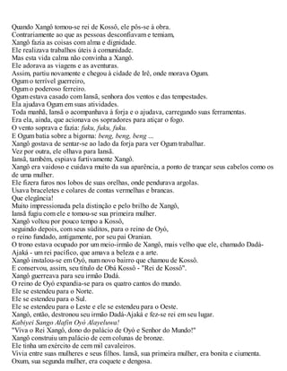 Quando Xangô tomou-se rei de Kossô, ele pôs-se à obra.
Contrariamente ao que as pessoas desconfiavam e temiam,
Xangô fazia as coisas com alma e dignidade.
Ele realizava trabalhos úteis à comunidade.
Mas esta vida calma não convinha a Xangô.
Ele adorava as viagens e as aventuras.
Assim, partiu novamente e chegou à cidade de Irê, onde morava Ogum.
Ogum o terrível guerreiro,
Ogum o poderoso ferreiro.
Ogum estava casado com Iansã, senhora dos ventos e das tempestades.
Ela ajudava Ogum em suas atividades.
Toda manhã, Iansã o acompanhava à forja e o ajudava, carregando suas ferramentas.
Era ela, ainda, que acionava os sopradores para atiçar o fogo.
O vento soprava e fazia: fuku, fuku, fuku.
E Ogum batia sobre a bigorna: beng, beng, beng ...
Xangô gostava de sentar-se ao lado da forja para ver Ogum trabalhar.
Vez por outra, ele olhava para Iansã.
Iansã, também, espiava furtivamente Xangô.
Xangô era vaidoso e cuidava muito da sua aparência, a ponto de trançar seus cabelos como os
de uma mulher.
Ele fizera furos nos lobos de suas orelhas, onde pendurava argolas.
Usava braceletes e colares de contas vermelhas e brancas.
Que elegância!
Muito impressionada pela distinção e pelo brilho de Xangô,
Iansã fugiu com ele e tomou-se sua primeira mulher.
Xangô voltou por pouco tempo a Kossô,
seguindo depois, com seus súditos, para o reino de Oyó,
o reino fundado, antigamente, por seu pai Oranian.
O trono estava ocupado por um meio-irmão de Xangô, mais velho que ele, chamado Dadá-
Ajaká - um rei pacífico, que amava a beleza e a arte.
Xangô instalou-se em Oyó, num novo bairro que chamou de Kossô.
E conservou, assim, seu título de Obá Kossô - "Rei de Kossô".
Xangô guerreava para seu irmão Dadá.
O reino de Oyó expandia-se para os quatro cantos do mundo.
Ele se estendeu para o Norte.
Ele se estendeu para o Sul.
Ele se estendeu para o Leste e ele se estendeu para o Oeste.
Xangô, então, destronou seu irmão Dadá-Ajaká e fez-se rei em seu lugar.
Kabiyei Sango Alafin Oyó Alayeluwa!
"Viva o Rei Xangô, dono do palácio de Oyó e Senhor do Mundo!"
Xangô construiu um palácio de cem colunas de bronze.
Ele tinha um exército de cem mil cavaleiros.
Vivia entre suas mulheres e seus filhos. lansã, sua primeira mulher, era bonita e ciumenta.
Oxum, sua segunda mulher, era coquete e dengosa.
 