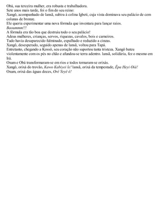 Obá, sua terceira mulher, era robusta e trabalhadora.
Sete anos mais tarde, foi o fim do seu reino:
Xangô, acompanhado de lansã, subira à colina Igbeti, cuja vista dominava seu palácio de cem
colunas de bronze.
Ele queria experimentar uma nova fórmula que inventara para lançar raios.
Baoummm!!!
A fórmula era tão boa que destruiu todo o seu palácio!
Adeus mulheres, crianças, servos, riquezas, cavalos, bois e carneiros.
Tudo havia desaparecido fulminado, espalhado e reduzido a cinzas.
Xangô, desesperado, seguido apenas de lansã, voltou para Tapá.
Entretanto, chegando a Kossô, seu coração não suportou tanta tristeza. Xangô bateu
violentamente com os pés no chão e afundou-se terra adentro. lansã, solidária, fez o mesmo em
Irá.
Oxum e Obá transformaram-se em rios e todos tornaram-se orixás.
Xangô, orixá do trovão, Kawo Kabiyei le! lansã, orixá da tempestade, Êpa Heyi Oiá!
Oxum, orixá das águas doces, Orê Yeyê ô!
 