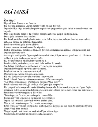 OIÁ IANSÃ
y
Epa Heyi!
Ogum foi um dia caçar na floresta.
Ele ficou na espreita e viu um búfalo vindo em sua direção.
Ogum avaliou logo a distância que os separava e preparou-se para matar o animal com a sua
espada.
Mas viu o búfalo parar e, de repente, baixar a cabeça e despir-se de sua pele.
Desta pele saiu uma linda mulher.
Era Iansã, vestida com elegância, coberta de belos panos, um turbante luxuoso amarrado à
cabeça e ornada de colares e braceletes.
Iansã enrolou sua pele e seus chifres,
fez uma trouxa e escondeu num formigueiro.
Partiu, em seguida, num passo leve, em direção ao mercado da cidade, sem desconfiar que
Ogum tinha visto tudo.
Assim que Iansã partiu, Ogum apoderou-se da trouxa, foi para casa, guardou-a no celeiro de
milho e seguiu, também, para o mercado.
Lá, ele encontrou a bela mulher e cortejou-a.
Iansã era bela, muito bela, era a mais bela mulher do mundo.
Sua beleza era tal que se um homem a visse, logo a desejaria.
Ogum foi subjugado e pediu-a em casamento.
Iansã apenas sorriu e recusou sem apelo.
Ogum insistiu e disse-lhe que a esperaria.
Ele não duvidava de que ela aceitasse sua proposta.
Iansã voltou à floresta e não encontrou seu chifre nem sua pele.
"Ah! Que contrariedade! Que teria se passado? Que fazer?"
Iansã voltou ao mercado, já vazio, e viu Ogum que a esperava.
Ela perguntou-lhe o que ele havia feito daquilo que ela deixara no formigueiro. Ogum fingiu
inocência e declarou que nada tinha a ver, nem com o formigueiro nem com o que estava nele.
Iansã não se deixou enganar e disse-lhe:
"Eu sei que você escondeu minha pele e meu chifre.
Eu sei que você se negará a me revelar o esconderijo.
Ogum, vou me casar com você e viver em sua casa.
Mas, existem certas regras de conduta para comigo.
Estas regras devem ser-sespeitadas, também, pelas pessoas da sua casa. Ninguém poderá me
dizer: Você é um animal!
Ninguém poderá utilizar cascas de dendê para fazer fogo.
Ninguém poderá rolar um pilão pelo chão da casa".
 