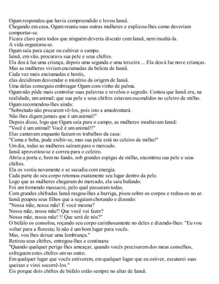 Ogum respondeu que havia compreendido e levou Iansã.
Chegando em casa, Ogum reuniu suas outras mulheres e explicou-lhes como deveriam
comportar-se.
Ficara claro para todos que ninguém deveria discutir com Iansã, nem insultá-Ia.
A vida organizou-se.
Ogum saía para caçar ou cultivar o campo.
Iansã, em vão, procurava sua pele e seus chifres.
Ela deu à luz uma criança, depois uma segunda e uma terceira ... Ela deu à luz nove crianças.
Mas as mulheres viviam enciumadas da beleza de Iansã.
Cada vez mais enciumadas e hostis,
elas decidiram desvendar o mistério da origem de Iansã.
Uma delas conseguiu embriagar Ogum com vinho de palma.
Ogum não pôde mais controlar suas palavras e revelou o segredo. Contou que Iansã era, na
realidade, um animal; que sua pele e seus chifres estavam escondidos no celeiro de milho.
Ogum recomendou-lhes ainda:
"Sobretudo não procurem vê-los, pois isto a amedrontará.
Não lhes digam jamais que é um animal!"
Depois disso, logo que Ogum saía para o campo, as mulheres insultavam Iansã:
"Você é um animal! Você é um animal!!"
Elas cantavam enquanto faziam os trabalhos da casa:
"Coma e beba, pode exibir-se, mas sua pele está no celeiro de milho!"
Um dia, todas as mulheres saíram para o mercado.
Iansã aproveitou-se e correu para o celeiro.
Abriu a porta e, bem no fundo, sob grandes espigas de milho, encontrou sua pele e seus
chifres.
Ela os vestiu novamente e se sacudiu com energia.
Cada parte do seu corpo retomou exatamente seu lugar dentro da pele.
Logo que as mulheres chegaram do mercado, ela saiu bufando.
Foi um tremendo massacre, pelo qual passaram todas.
Com grandes chifradas Iansã rasgou-lhes a barriga, pisou sobre os corpos e redou-os no ar.
Iansã poupou seus filhos que a seguiam chorando e dizendo:
"Nossa mãe, nossa mãe! É você mesma?
Nossa mãe, nossa mãe!! Que você vai fazer?
Nossa mãe, nossa mãe! !! Que será de nós?"
O búfalo os consolou, roçando seu corpo carinhosamente no deles e dizendo-lhes: "Eu vou
voltar para a floresta; lá não é um bom lugar para vocês.
Mas, vou lhes deixar uma lembrança."
Retirou seus chifres, entregou-lhes e continuou:
"Quando qualquer perigo lhes ameaçar, quando vocês precisarem dos meus conselhos,
esfreguem estes chifres um no outro.
Em qualquer lugar que vocês estiverem, em qualquer lugar que eu estiver, escutarei suas
queixas e virei socorrê-los."
Eis porque dois chifres de búfalo estão sempre no altar de Iansã.
 