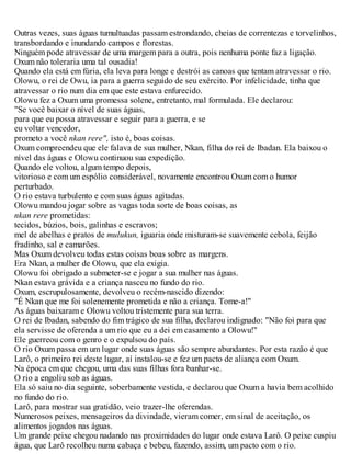 Outras vezes, suas águas tumultuadas passam estrondando, cheias de correntezas e torvelinhos,
transbordando e inundando campos e florestas.
Ninguém pode atravessar de uma margem para a outra, pois nenhuma ponte faz a ligação.
Oxum não toleraria uma tal ousadia!
Quando ela está em fúria, ela leva para longe e destrói as canoas que tentam atravessar o rio.
Olowu, o rei de Owu, ia para a guerra seguido de seu exército. Por infelicidade, tinha que
atravessar o rio num dia em que este estava enfurecido.
Olowu fez a Oxum uma promessa solene, entretanto, mal formulada. Ele declarou:
"Se você baixar o nível de suas águas,
para que eu possa atravessar e seguir para a guerra, e se
eu voltar vencedor,
prometo a você nkan rere", isto é, boas coisas.
Oxum compreendeu que ele falava de sua mulher, Nkan, filha do rei de Ibadan. Ela baixou o
nível das águas e Olowu continuou sua expedição.
Quando ele voltou, algum tempo depois,
vitorioso e com um espólio considerável, novamente encontrou Oxum com o humor
perturbado.
O rio estava turbulento e com suas águas agitadas.
Olowu mandou jogar sobre as vagas toda sorte de boas coisas, as
nkan rere prometidas:
tecidos, búzios, bois, galinhas e escravos;
mel de abelhas e pratos de mulukun, iguaria onde misturam-se suavemente cebola, feijão
fradinho, sal e camarões.
Mas Oxum devolveu todas estas coisas boas sobre as margens.
Era Nkan, a mulher de Olowu, que ela exigia.
Olowu foi obrigado a submeter-se e jogar a sua mulher nas águas.
Nkan estava grávida e a criança nasceu no fundo do rio.
Oxum, escrupulosamente, devolveu o recém-nascido dizendo:
"É Nkan que me foi solenemente prometida e não a criança. Tome-a!"
As águas baixaram e Olowu voltou tristemente para sua terra.
O rei de Ibadan, sabendo do fim trágico de sua filha, declarou indignado: "Não foi para que
ela servisse de oferenda a um rio que eu a dei em casamento a Olowu!"
Ele guerreou com o genro e o expulsou do país.
O rio Oxum passa em um lugar onde suas águas são sempre abundantes. Por esta razão é que
Larô, o primeiro rei deste lugar, aí instalou-se e fez um pacto de aliança com Oxum.
Na época em que chegou, uma das suas filhas fora banhar-se.
O rio a engoliu sob as águas.
Ela só saiu no dia seguinte, soberbamente vestida, e declarou que Oxum a havia bem acolhido
no fundo do rio.
Larô, para mostrar sua gratidão, veio trazer-lhe oferendas.
Numerosos peixes, mensageiros da divindade, vieram comer, em sinal de aceitação, os
alimentos jogados nas águas.
Um grande peixe chegou nadando nas proximidades do lugar onde estava Larô. O peixe cuspiu
água, que Larô recolheu numa cabaça e bebeu, fazendo, assim, um pacto com o rio.
 
