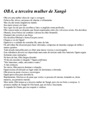 OBA, a terceira mulher de Xangô
Obá era uma mulher cheia de vigor e coragem.
Faltava-lhe, talvez, um pouco de charme e refinamento.
Mas ela não temia ninguém no mundo.
Seu maior prazer era lutar.
Seu vigor era tal que ela escolheu a luta e o pugilato como profissão.
Obá venceu todas as disputas que foram organizadas entre ela e diversos orixás. Ela derrubou
Obatalá, tirou Oxóssi de combate e deixou no chão Orunmilá.
Oxumaré não resistiu à sua força.
Ela desafiou Obaluaê e botou Exu pra correr.
Chegou a vez de Ogum!
Ogum teve o cuidado de consultar Ifá, antes da luta.
Os adivinhos lhe disseram para fazer oferendas, compostas de duzentas espigas de milho e
muitos quiabos.
Tudo pisado num pilão para se obter uma massa viscosa e escorregadia.
Esta substância deveria ser depositada num canto do terreno onde eles lutariam. Ogum seguiu
fielmente estas instruções.
Na hora da luta, Obá chegou dizendo:
"O dia do encontro é chegado." Ogum confirmou:
"Nós lutaremos, então, um contra o outro."
A luta começou.
No início, Obá parecia dominar a situação.
Ogum recuou em direção ao lugar onde ele derramara a oferenda.
Obá pisou na pasta viscosa e escorregou.
Ogum aproveitou para derrubá-Ia.
Rapidamente, libertou-se do pano que vestia e a possuiu ali mesmo, tomando-se, desta
maneira, seu primeiro marido.
Mais tarde, Obá tomou-se a terceira mulher de Xangô, pois ela era forte e corajosa. A
primeira mulher de Xangô foi Oiá-Iansã, que era bela e fascinante.
A segunda foi Oxum, que era coquete e vaidosa.
 
