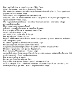 Uma rivalidade logo se estabeleceu entre Obá e Oxum.
Ambas disputavam a preferência do amor de Xangô.
Obá sempre procurava surpreender o segredo das receitas utilizadas por Oxum quando esta
preparava as refeições de Xangô.
Oxum irritada, decidiu preparar-lhe uma armadilha.
Convidou Obá a vir, um dia de manhã, assistir à preparação de um prato que, segundo ela,
agradava infinitamente a Xangô.
Obá chegou na hora combinada e encontrou Oxum com um lenço amarrado à cabeça,
escondendo as orelhas.
Ela preparava uma sopa para Xangô
onde dois cogumelos flutuavam na superfície do caldo.
Oxum convenceu Obá que se tratava de suas orelhas,
que ela cozinhava, desta forma,
para preparar o prato favorito de Xangô.
Este logo chegou, vaidoso e altivo.
Engoliu, ruidosamente e com deleite, a sopa de cogumelos e galante e apressado, retirou-se
com Oxum para o quarto.
Na semana seguinte, foi a vez de Obá cuidar de Xangô.
Ela decidiu pôr em prática a receita maravilhosa.
Xangô não sentiu nenhum prazer ao ver que Obá se cortara uma das orelhas.
Ele achou repugnante o prato que ela lhe preparara.
Neste momento, Oxum chegou e retirou o lenço,
mostrando à sua rival que suas orelhas não haviam sido cortadas, nem comidas. Furiosa, Obá
precipitou-se sobre Oxum com impetuosidade.
Uma verdadeira luta se seguiu.
Enraivecido, Xangô trovejou sua fúria.
Oxum e Obá, apavoradas, fugiram e transformaram-se em rios.
Até hoje, as águas destes rios são tumultuadas e agitadas no lugar de sua confluência, em
lembrança da briga que opôs Oxum e Obá pelo amor de Xangô.
 