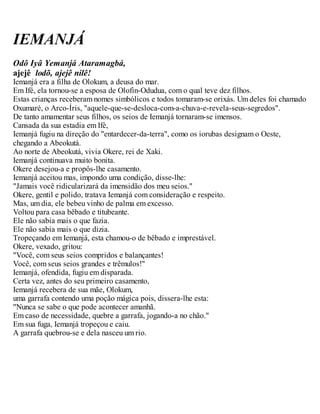 IEMANJÁ
Odô Iyâ Yemanjá Ataramagbá,
ajejê lodõ, ajejê nilê!
Iemanjá era a filha de Olokum, a deusa do mar.
Em Ifé, ela tornou-se a esposa de Olofin-Odudua, com o qual teve dez filhos.
Estas crianças receberam nomes simbólicos e todos tomaram-se orixás. Um deles foi chamado
Oxumaré, o Arco-Íris, "aquele-que-se-desloca-com-a-chuva-e-revela-seus-segredos".
De tanto amamentar seus filhos, os seios de Iemanjá tornaram-se imensos.
Cansada da sua estadia em Ifé,
Iemanjá fugiu na direção do "entardecer-da-terra", como os iorubas designam o Oeste,
chegando a Abeokutá.
Ao norte de Abeokutá, vivia Okere, rei de Xaki.
Iemanjá continuava muito bonita.
Okere desejou-a e propôs-lhe casamento.
Iemanjá aceitou mas, impondo uma condição, disse-lhe:
"Jamais você ridicularizará da imensidão dos meu seios."
Okere, gentil e polido, tratava Iemanjá com consideração e respeito.
Mas, um dia, ele bebeu vinho de palma em excesso.
Voltou para casa bêbado e titubeante.
Ele não sabia mais o que fazia.
Ele não sabia mais o que dizia.
Tropeçando em Iemanjá, esta chamou-o de bêbado e imprestável.
Okere, vexado, gritou:
"Você, com seus seios compridos e balançantes!
Você, com seus seios grandes e trêmulos!"
Iemanjá, ofendida, fugiu em disparada.
Certa vez, antes do seu primeiro casamento,
Iemanjá recebera de sua mãe, Olokum,
uma garrafa contendo uma poção mágica pois, dissera-lhe esta:
"Nunca se sabe o que pode acontecer amanhã.
Em caso de necessidade, quebre a garrafa, jogando-a no chão."
Em sua fuga, Iemanjá tropeçou e caiu.
A garrafa quebrou-se e dela nasceu um rio.
 