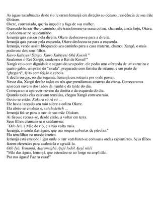 As águas tumultuadas deste rio levaram Iemanjá em direção ao oceano, residência de sua mãe
Olokum.
Okere, contrariado, queria impedir a fuga de sua mulher.
Querendo barrar-lhe o caminho, ele transformou-se numa colina, chamada, ainda hoje, Okere,
e colocou-se no seu caminho.
Iemanjá quis passar pela direita, Okere deslocou-se para a direita.
Iemanjá quis passar pela esquerda, Okere deslocou-se para a esquerda.
Iemanjá, vendo assim bloqueado seu caminho para a casa materna, chamou Xangô, o mais
poderoso dos seus filhos.
Kawo Kabiyesi Sango, Kawo Kabiyesi Obá Kossôl "
Saudemos o Rei Xangô, saudemos o Rei de Kossô!"
Xangô veio com dignidade e seguro do seu poder. ele pediu uma oferenda de um carneiro e
quatro galos, um prato de "amalá", preparado com farinha de inhame, e um prato de
"gbeguiri", feito com feijão e cebola.
E declarou que, no dia seguinte, Iemanjá encontraria por onde passar.
Nesse dia, Xangô desfez todos os nós que prendiam as amarras da chuva. Começaram a
aparecer nuvens dos lados da manhã e da tarde do dia.
Começaram a aparecer nuvens da direita e da esquerda do dia.
Quando todas elas estavam reunidas, chegou Xangô com seu raio.
Ouviu-se então: Kakara rá rá rá ...
Ele havia lançado seu raio sobre a colina Okere.
Ela abriu-se em duas e, suichchchch ...
Iemanjá foi-se para o mar de sua mãe Olokum.
Aí ficou e recusa-se, desde então, a voltar em terra.
Seus filhos chamam-na e saúdam-na:
”Odo Iyá, a Mãe do rio, ela não volta mais.
Iemanjá, a rainha das águas, que usa roupas cobertas de pérolas."
Ela tem filhos no mundo inteiro.
Iemanjá está em todo lugar onde o mar vem bater-se com suas ondas espumantes. Seus filhos
fazem oferendas para acalmá-Ia e agradá-la.
Odô Iyá, Yemanjá, Ataramagbá Ajejê lodôl Ajejê nilêl
"Mãe das águas, Iemanjá, que estendeu-se ao longe na amplidão.
Paz nas águas! Paz na casa!"
 