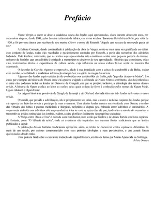 Prefácio
Pierre Verger, a quem se deve a cuidadosa coleta das lendas aqui apresentadas, viveu durante dezessete anos, em
sucessivas viagens, desde 1948, pelas bandas ocidentais da África, em terras iorubas. Tomou-se Babalaô em Kêto, por volta de
1950, e foi por essa época que recebeu do seu mestre Oluwo o nome de Fatumbi: "Aquele que nasceu de novo pela graça de
Ifá".
A Editora Corrupio, dando continuidade à publicação da obra de Verger, sente-se mais uma vez gratificada ao editar
este conjunto de lendas, todas elas recolhidas e pacientemente anotadas por Fatumbi, a partir das narrativas dos adivinhos
babalaôs. Vale lembrar, entretanto, que as lendas aqui apresentadas não constituem senão uma pequena parcela do imenso
universo de histórias que um adivinho é obrigado a memorizar no decorrer do seu aprendizado. Histórias que constituem, todas
elas, testemunhos diretos e espontâneos da cultura ioruba, cuja influência na nossa cultura faz-se sentir de maneira tão
acentuada.
O desenho de Carybé, vigoroso e expressivo, aliado à sua intimidade com a coisas do candomblé e da Bahia, traduz
com carinho, sensibilidade e cuidadosa informação etnográfica, o espírito da magia dos orixás.
Algumas das lendas aqui reunidas já são conhecidas nos candomblés da Bahia, pelo "jogo dos dezesseis búzios". É o
caso, por exemplo, da história de Oxum, onde ela aparece exigindo a oferenda de Nkan. Outras, entretanto, são desconhecidas
e entre elas podemos incluir as lendas de Oxóssi e de Oxaguiã, em que se propõe, inclusive, a etimologia dos nomes desses
orixás. A história de Ogum explica ao leitor as razões pelas quais o deus do ferro é conhecido pelos nomes de Ogum Mejê,
Ogum Alakorô e Ogum Onirê.
As origens históricas prováveis de Xangô, de Iemanjá e de Obaluaê são indicadas nas três lendas referentes a esses
orixás.
Orunmilá, que preside a adivinhação, não é propriamente um orixá, mas o autor o inclui no conjunto das lendas porque
ele aparece ao lado dos orixás e participa de suas aventuras. Uma destas lendas mostra sua rivalidade com Ossain, o senhor
das virtudes das folhas e plantas medicinais e litúrgicas, refletindo a disputa pela primazia entre adivinhos e curandeiros. A
supremacia atribuída aos adivinhos não surpreenderá o leitor se este se aperceber de que, tendo eles a missão de memorizar e
transmitir as lendas conhecidas dos iorubas, podem, assim, glorificar facilmente seu papel na sociedade.
A "Briga entre Oxalá e Exu" é narrada com bom humor, num estilo que lembra o de Amos Turtola em livros repletos
de fantasia, como "O bêbado da selva", onde as aventuras são inspiradas nas mesmas fontes tradicionais que as lendas
publicadas a seguir.
A publicação dessas histórias tradicionais apresenta, ainda, o mérito de esclarecer certos equívocos difundidos há
mais de um século, por autores comprometidos com suas próprias ideologias e seus preconceitos, e que jamais foram
questionados desde então.
Uma palavra final sobre a excelente tradução do original francês, em frases feitas por Maria Aparecida da Nóbrega.
Arlete Soares
 
