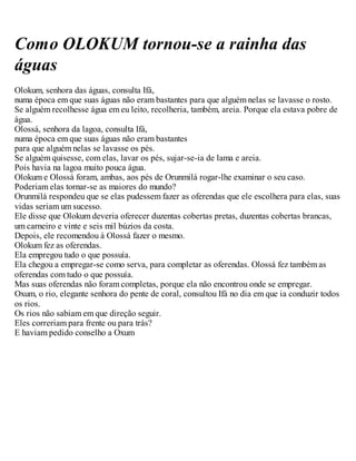 Como OLOKUM tornou-se a rainha das
águas
Olokum, senhora das águas, consulta Ifá,
numa época em que suas águas não eram bastantes para que alguém nelas se lavasse o rosto.
Se alguém recolhesse água em eu leito, recolheria, também, areia. Porque ela estava pobre de
água.
Olossá, senhora da lagoa, consulta Ifá,
numa época em que suas águas não eram bastantes
para que alguém nelas se lavasse os pés.
Se alguém quisesse, com elas, lavar os pés, sujar-se-ia de lama e areia.
Pois havia na lagoa muito pouca água.
Olokum e Olossá foram, ambas, aos pés de Orunmilá rogar-lhe examinar o seu caso.
Poderiam elas tornar-se as maiores do mundo?
Orunmilá respondeu que se elas pudessem fazer as oferendas que ele escolhera para elas, suas
vidas seriam um sucesso.
Ele disse que Olokum deveria oferecer duzentas cobertas pretas, duzentas cobertas brancas,
um carneiro e vinte e seis mil búzios da costa.
Depois, ele recomendou à Olossá fazer o mesmo.
Olokum fez as oferendas.
Ela empregou tudo o que possuía.
Ela chegou a empregar-se como serva, para completar as oferendas. Olossá fez também as
oferendas com tudo o que possuía.
Mas suas oferendas não foram completas, porque ela não encontrou onde se empregar.
Oxum, o rio, elegante senhora do pente de coral, consultou Ifá no dia em que ia conduzir todos
os rios.
Os rios não sabiam em que direção seguir.
Eles correriam para frente ou para trás?
E haviam pedido conselho a Oxum
 
