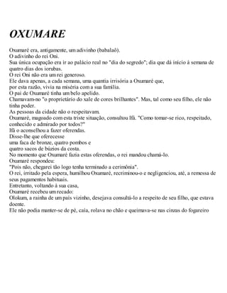 OXUMARE
Oxumaré era, antigamente, um adivinho (babalaô).
O adivinho do rei Oni.
Sua única ocupação era ir ao palácio real no "dia do segredo"; dia que dá início à semana de
quatro dias dos iorubas.
O rei Oni não era um rei generoso.
Ele dava apenas, a cada semana, uma quantia irrisória a Oxumaré que,
por esta razão, vivia na miséria com a sua família.
O pai de Oxumaré tinha um belo apelido.
Chamavam-no "o proprietário do xale de cores brilhantes". Mas, tal como seu filho, ele não
tinha poder.
As pessoas da cidade não o respeitavam.
Oxumaré, magoado com esta triste situação, consultou Ifá. "Como tomar-se rico, respeitado,
conhecido e admirado por todos?"
Ifá o aconselhou a fazer oferendas.
Disse-lhe que oferecesse
uma faca de bronze, quatro pombos e
quatro sacos de búzios da costa.
No momento que Oxumaré fazia estas oferendas, o rei mandou chamá-lo.
Oxumaré respondeu:
"Pois não, chegarei tão logo tenha terminado a cerimônia".
O rei, irritado pela espera, humilhou Oxumaré, recriminou-o e negligenciou, até, a remessa de
seus pagamentos habituais.
Entretanto, voltando à sua casa,
Oxumaré recebeu um recado:
Olokum, a rainha de um país vizinho, desejava consultá-lo a respeito de seu filho, que estava
doente.
Ele não podia manter-se de pé, caía, rolava no chão e queimava-se nas cinzas do fogareiro
 