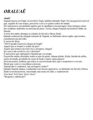 OBALUAÊ
Atotô!
Xapanã nasceu em Empê, no território Tapá, também chamado Nupê. Era um guerreiro terrível
que, seguido de suas tropas, percorria o céu e os quatro cantos do mundo.
Ele massacrava sem piedade aqueles que se opunham à sua passagem. Seus inimigos saíam
dos combates mutilados ou morriam de peste. Assim, chegou Xapanã em território Mahi, no
Daomé.
A terra dos mahis abrangia as cidades de Savalú e Dassa Zumê.
Quando souberam da chegada iminente de Xapanã, os habitantes desta região, apavorados,
consultaram um adivinho.
E assim ele falou:
"Ah! O grande Guerreiro chegou de Empê!
Aquele que se tomará o senhor do país!
Aquele que tomará este terra rica e próspera, chegou!
Se o povo não aceitá-lo, ele o destruirá!
É necessário que supliquem a Xapanã que vos poupe.
Façam-lhe muitas oferendas; todas as que ele goste: inhame pilado, feijão, farinha de milho,
azeite de dendê, picadinho de carne de bode e muita, muita pipoca!
Será necessário, também, que todos se curvem diante dele, que o respeitem e o sirvam.
Desde que o povo o reconheça como pai,
Xapanã não o combaterá, mas protegerá a todos!"
Quando Xapanã chegou, conduzindo seus ferozes guerreiros, os habitantes de Savalú e Dassa
Zumê reverenciaram-no, encostando suas testas no chão, e saudaram-no:
Totô hum! Totô hum! Atotô! Atotô!
"Respeito e submissão!"
 
