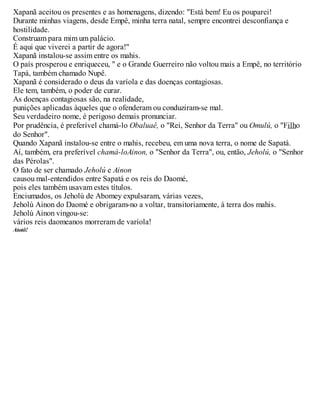 Xapanã aceitou os presentes e as homenagens, dizendo: "Está bem! Eu os pouparei!
Durante minhas viagens, desde Empê, minha terra natal, sempre encontrei desconfiança e
hostilidade.
Construam para mim um palácio.
É aqui que viverei a partir de agora!"
Xapanã instalou-se assim entre os mahis.
O país prosperou e enriqueceu, " e o Grande Guerreiro não voltou mais a Empê, no território
Tapá, também chamado Nupê.
Xapanã é considerado o deus da varíola e das doenças contagiosas.
Ele tem, também, o poder de curar.
As doenças contagiosas são, na realidade,
punições aplicadas àqueles que o ofenderam ou conduziram-se mal.
Seu verdadeiro nome, é perigoso demais pronunciar.
Por prudência, é preferível chamá-lo Obaluaê, o "Rei, Senhor da Terra" ou Omulú, o "Filho
do Senhor".
Quando Xapanã instalou-se entre o mahis, recebeu, em uma nova terra, o nome de Sapatá.
Aí, também, era preferível chamá-loAinon, o "Senhor da Terra", ou, então, Jeholú, o "Senhor
das Pérolas".
O fato de ser chamado Jeholú e Ainon
causou mal-entendidos entre Sapatá e os reis do Daomé,
pois eles também usavam estes títulos.
Enciumados, os Jeholú de Abomey expulsaram, várias vezes,
Jeholú Ainon do Daomé e obrigaram-no a voltar, transitoriamente, à terra dos mahis.
Jeholú Ainon vingou-se:
vários reis daomeanos morreram de varíola!
Atotô!
 