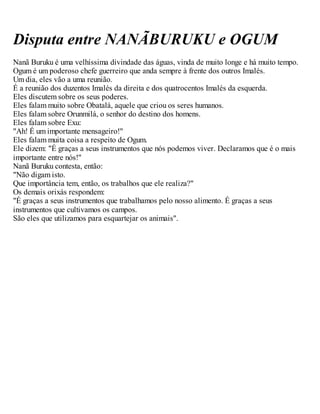 Disputa entre NANÃBURUKU e OGUM
Nanã Buruku é uma velhíssima divindade das águas, vinda de muito longe e há muito tempo.
Ogum é um poderoso chefe guerreiro que anda sempre à frente dos outros Imalés.
Um dia, eles vão a uma reunião.
É a reunião dos duzentos Imalés da direita e dos quatrocentos Imalés da esquerda.
Eles discutem sobre os seus poderes.
Eles falam muito sobre Obatalá, aquele que criou os seres humanos.
Eles falam sobre Orunmilá, o senhor do destino dos homens.
Eles falam sobre Exu:
"Ah! É um importante mensageiro!"
Eles falam muita coisa a respeito de Ogum.
Ele dizem: "É graças a seus instrumentos que nós podemos viver. Declaramos que é o mais
importante entre nós!"
Nanã Buruku contesta, então:
"Não digam isto.
Que importância tem, então, os trabalhos que ele realiza?"
Os demais orixás respondem:
"É graças a seus instrumentos que trabalhamos pelo nosso alimento. É graças a seus
instrumentos que cultivamos os campos.
São eles que utilizamos para esquartejar os animais".
 