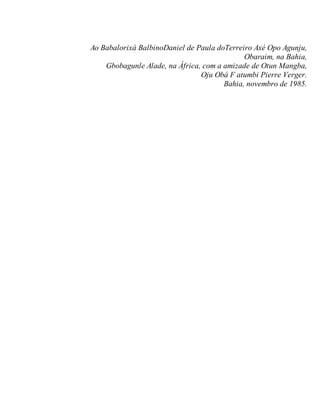 Ao Babalorixá BalbinoDaniel de Paula doTerreiro Axé Opo Agunju,
Obaraim, na Bahia,
Gbobagunle Alade, na África, com a amizade de Otun Mangba,
Oju Obá F atumbi Pierre Verger.
Bahia, novembro de 1985.
 