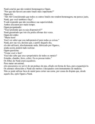 Nanã conclui que não renderá homenagem a Ogum.
"Por que não haverá um outro lmalé mais importante?"
Ogum diz:
"Ah! Ah! Considerando que todos os outros lmalés me rendem homenagem, me parece justo,
Nanã, que você também o faça".
N anã responde que não reconhece sua superioridade.
Ambos discutem por muito tempo.
Ogum perguntando:
"Você pretende que eu seja dispensável?"
Nanã garantindo que isto ela podia afirmar dez vezes.
Ogum diz então:
"Muito bem!
Você vai saber que sou indispensável para todas as coisas."
Nanã, por sua vez, declara que, a partir daquele dia,
ela não utilizará, absolutamente nada, fabricado por Ogum e,
ainda assim, poderá tudo realizar.
Ogum questiona:
"Como você o fará?
Você não sabe que sou o proprietário de todos os metais?
Estanho, chumbo, ferro, cobre. Eu os possuo todos."
Os filhos de Nanã eram caçadores.
Para matar um animal,
eles passaram a se servir de um pedaço de pau, afiado em forma de faca, para esquartejá-lo.
Os animais oferecidos a Nanã são mortos e decepados com instrumentos de madeira.
Não se pode utilizar faca de metal para cortar sua carne, por causa da disputa que, desde
aquele dia, opôs Ogum a Nanã.
 