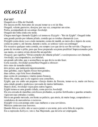 OXAGUIÃ
Exê êêê!
Oxaguiã era o filho de Oxalufã.
Ele nasceu em Ifé, bem antes de seu pai tomar-se o rei de Ifan.
Oxaguiã, valente guerreiro, desejou, por sua vez, conquistar um reino.
Partiu, acompanhado de seu amigo Awoledjê.
Oxaguiã não tinha ainda este nome.
Chegou num lugar chamado Ejigbô e aí tomou-se Elejigbô - "Rei de Ejigbô". Oxaguiã tinha
uma grande paixão por inhame pilado, comida que os iorubas chamam de iyan.
Elejigbô comia deste iyan a todo momento; comia de manhã, ao meio-dia e depois da sesta;
comia no jantar e, até mesmo, durante a noite, se sentisse vazio seu estômago!
Ele recusava qualquer outra comida, era sempre iyan que devia ser-lhe servido. Chegou ao
ponto de inventar o pilão, para que fosse preparado seu prato predileto! Impressionados pela
sua mania, os outros orixás deram-lhe um apelido:
Oxaguiã, que significa "Orixá-comedor-de-inhame-pilado", e assim passou a ser chamado.
Awoledjê, seu companheiro, era babalaô,
um grande adivinho, que o aconselhava no que devia ou não fazer.
Certa ocasião, Awoledjê aconselhou Oxaguiã a oferecer:
dois ratos de tamanho médio;
dois peixes, que nadassem majestosamente;
duas galinhas, cujos fígados fosses bem grandes;
duas cabras, cujo leite fosse abundante;
duas cestas de caramujos e muitos panos brancos.
Disse-lhe, ainda, que se ele seguisse seus conselhos,
Ejigbô, que era então um pequeno vilarejo dentro da floresta, tomar-se-ia, muito em breve,
uma cidade grande e poderosa e povoada de muitos habitantes.
Depois disto, Awoledjê viajou para outros lugares.
Ejigbô tomou-se uma grande cidade, como previra Awoledjê.
Ela era cercada de muralhas com fossos profundos, as portas fortificadas e guardas armados
vigiavam suas entradas e saídas.
Havia um grande mercado, em frente ao palácio, que atraía, de muito longe, compradores e
vendedores de mercadorias e escravos.
Elejigbô vivia com pompa entre suas mulheres e seus servidores.
Músicos cantavam seus louvores.
Quando falava-se dele, não se usava jamais o seu nome, pois seria falta de respeito.
Era a expressão Kabiyesi, isto é, Sua Majestade, que deveria ser empregada.
 