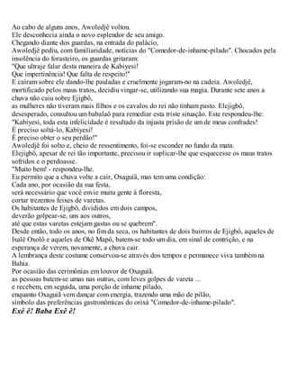 Ao cabo de alguns anos, Awoledjê voltou.
Ele desconhecia ainda o novo esplendor de seu amigo.
Chegando diante dos guardas, na entrada do palácio,
Awoledjê pediu, com familiaridade, notícias do "Comedor-de-inhame-pilado". Chocados pela
insolência do forasteiro, os guardas gritaram:
"Que ultraje falar desta maneira de Kabiyesi!
Que impertinência! Que falta de respeito!"
E caíram sobre ele dando-lhe pauladas e cruelmente jogaram-no na cadeia. Awoledjê,
mortificado pelos maus tratos, decidiu vingar-se, utilizando sua magia. Durante sete anos a
chuva não caiu sobre Ejigbô,
as mulheres não tiveram mais filhos e os cavalos do rei não tinham pasto. Elejigbô,
desesperado, consultou um babalaô para remediar esta triste situação. Este respondeu-lhe:
"Kabiyesi, toda esta infelicidade é resultado da injusta prisão de um de meus confrades!
É preciso soltá-lo, Kabiyesi!
É preciso obter o seu perdão!"
Awoledjê foi solto e, cheio de ressentimento, foi-se esconder no fundo da mata.
Elejigbô, apesar de rei tão importante, precisou ir suplicar-lhe que esquecesse os maus tratos
sofridos e o perdoasse.
"Muito bem! - respondeu-lhe.
Eu permito que a chuva volte a cair, Oxaguiã, mas tem uma condição:
Cada ano, por ocasião da sua festa,
será necessário que você envie muita gente à floresta,
cortar trezentos feixes de varetas.
Os habitantes de Ejigbô, divididos em dois campos,
deverão golpear-se, uns aos outros,
até que estas varetas estejam gastas ou se quebrem".
Desde então, todo os anos, no fim da seca, os habitantes de dois bairros de Ejigbô, aqueles de
Ixalê Oxolô e aqueles de Okê Mapô, batem-se todo um dia, em sinal de contrição, e na
esperança de verem, novamente, a chuva cair.
A lembrança deste costume conservou-se através dos tempos e permanece viva também na
Bahia.
Por ocasião das cerimônias em louvor de Oxaguiã.
as pessoas batem-se umas nas outras, com leves golpes de vareta ...
e recebem, em seguida, uma porção de inhame pilado,
enquanto Oxaguiã vem dançar com energia, trazendo uma mão de pilão,
símbolo das preferências gastronômicas do orixá "Comedor-de-inhame-pilado".
Exê ê! Baba Exê ê!
 