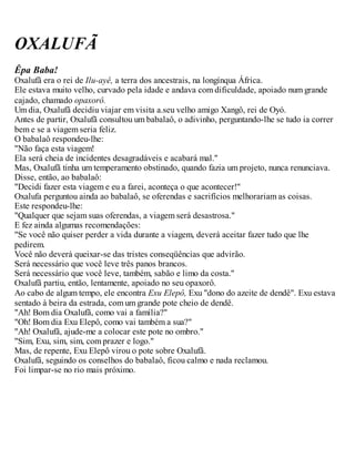 OXALUFÃ
Êpa Baba!
Oxalufã era o rei de Ilu-ayê, a terra dos ancestrais, na longínqua África.
Ele estava muito velho, curvado pela idade e andava com dificuldade, apoiado num grande
cajado, chamado opaxorô.
Um dia, Oxalufã decidiu viajar em visita a.seu velho amigo Xangô, rei de Oyó.
Antes de partir, Oxalufã consultou um babalaô, o adivinho, perguntando-lhe se tudo ia correr
bem e se a viagem seria feliz.
O babalaô respondeu-lhe:
"Não faça esta viagem!
Ela será cheia de incidentes desagradáveis e acabará mal."
Mas, Oxalufã tinha um temperamento obstinado, quando fazia um projeto, nunca renunciava.
Disse, então, ao babalaô:
"Decidi fazer esta viagem e eu a farei, aconteça o que acontecer!"
Oxalufa perguntou ainda ao babalaô, se oferendas e sacrifícios melhorariam as coisas.
Este respondeu-lhe:
"Qualquer que sejam suas oferendas, a viagem será desastrosa."
E fez ainda algumas recomendações:
"Se você não quiser perder a vida durante a viagem, deverá aceitar fazer tudo que lhe
pedirem.
Você não deverá queixar-se das tristes conseqüências que advirão.
Será necessário que você leve três panos brancos.
Será necessário que você leve, também, sabão e limo da costa."
Oxalufã partiu, então, lentamente, apoiado no seu opaxorô.
Ao cabo de algum tempo, ele encontra Exu Elepô, Exu "dono do azeite de dendê". Exu estava
sentado à beira da estrada, com um grande pote cheio de dendê.
"Ah! Bom dia Oxalufã, como vai a família?"
"Oh! Bom dia Exu Elepô, como vai também a sua?"
"Ah! Oxalufã, ajude-me a colocar este pote no ombro."
"Sim, Exu, sim, sim, com prazer e logo."
Mas, de repente, Exu Elepô virou o pote sobre Oxalufã.
Oxalufã, seguindo os conselhos do babalaô, ficou calmo e nada reclamou.
Foi limpar-se no rio mais próximo.
 
