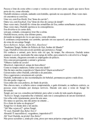 Passou o limo da costa sobre o corpo e vestiu-se com um novo pano; aquele que usava ficou
perto do rio, como oferenda.
Oxalufã retomou a estrada, andando com lentidão, apoiado no seu opaxorô. Duas vezes mais
ele encontrou-se com Exu.
Uma vez, com Exu Onidú, Exu "dono do carvão";
Outra vez, com ExuAladi, Exu "dono do óleo do caroço de dendê".
Duas vezes mais, Oxalufã foi vítima das armadilhas de Exu, ambas semelhantes à primeira.
Duas vezes mais, Oxalufã sujeitou-se às conseqüências.
Exu divertiu-se às custas dele,
sem que, contudo, conseguisse tirar-lhe a calma.
Oxalufã trocou, assim, seus últimos panos,
deixando na margem do rio os que usava, como oferendas.
E continuou corajosamente seu caminho, apoiado em seu opaxorô, até que passou a fronteira
do reino de seu amigo Xangô.
Kawo Kabiyesi, Sango, Alafin Oyó, Alayeluwa!
"Saudemos Xangô, Senhor do Palácio de Oyó, Senhor dó Mundo!"
Logo, Oxalufã avistou um cavalo perdido que pertencia a Xangô.
Ele conhecia o animal, pois havia sido ele que, há tempo, lho oferecera. Oxalufa tentou
amansar o cavalo, mostrando-lhe uma espiga de milho, para amarrá-lo e devolvê-lo a Xangô.
Neste instante, chegaram correndo os empregados do palácio.
Eles estavam perseguindo o animal e gritaram:
"Olhem o ladrão de cavalo!
Miserável, imprestável, amigo do bem alheio!
Como os tempos mudaram; roubar com esta idade!!
Não há mais anciãos respeitáveis! Quem diria? Quem acreditaria?"
Caíram todos sobre Oxalufã, cobrindo-o de pancadas.
Eles o agarraram e arrastaram até a prisão.
Oxalufã, lembrando-se das recomendações do babalaô, permaneceu quieto e nada disse.
Ele não podia vingar-se.
Usou então dos seus poderes, do fundo da prisão.
Não choveu mais, a colheita estava comprometida, o gado dizimado; as mulheres estéreis, as
pessoas eram vitimadas por doenças terríveis. Durante sete anos o reino de Xangô foi
devastado.
Xangô, por sua vez, consultou um babalaô, para saber a razão de toda aquela desgraça.
"Kabiyesi Xangô, respondeu-lhe o babalaô, tudo isto é conseqüência de um ato lastimável.
Um velho sofre injustamente, preso há sete anos.
Ele nunca se queixou, mas não pense no entanto ...
Eis a fonte de todas as desgraças!"
Xangô fez vir diante dele o tal ancião.
"Ah! Mas vejam só!"- gritou Xangô.
"É você, Oxalufã! Êpa Baba! Exê ê!
Absurdo! É inacreditável, vergonhoso, imperdoável!!!
Ah! Você Oxalufa, na prisão! Êpa Baba!!
Não posso acreditar e, ainda por cima, preso por meus próprios empregados! Hei! Todo
 