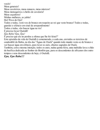 vocês!
Meus generais!
Meus cavaleiros, meus eunucos, meus músicos!
Meus mensageiros e chefes de cavalaria!
Meus caçadores!
Minhas mulheres, as yabás!
Hei! Povo de Oyó!
Todos e todas, vesti-vos de branco em respeito ao rei que veste branco! Todos e todas,
guardai o silêncio em sinal de arrependimento!
Todos e todas, vão buscar água no rio!
É preciso lavar Oxalufã!
Êpa Baba! Êpa, Êpa!
É preciso que ele no perdoe a ofensa que lhe foi feita!!"
Este episódio da vida de Oxalufã é comemorado, a cada ano, em todos os terreiros de
candomblé da Bahia, no dia das "Águas de Oxalá" quando todo mundo veste-se de branco e
vai buscar água em silêncio, para lavar os axés, objetos sagrados de Oxalá.
Também, com a mesma intenção, todos os anos, numa quinta-feira, uma multidão lava o chão
da basílica dedicada ao Senhor do Bonfim que, para os descendentes de africanos dos outro
tempos e seus descendentes de hoje, é Oxalufã.
Epa, Epa Baba!!!
 